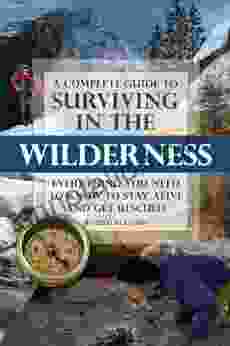 A Complete Guide To Surviving In The Wilderness: Everything You Need To Know To Stay Alive And Get Resuced: Everything You Need To Know To Stay Alive And Get Rescued