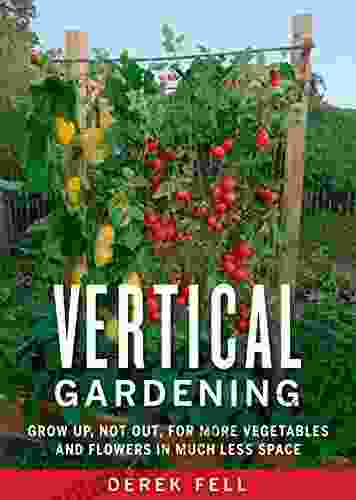 Vertical Gardening: Grow Up Not Out For More Vegetables And Flowers In Much Less Space