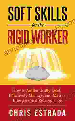 Soft Skills For The Rigid Worker: How to Authentically Lead Effectively Manage and Master Interpersonal Relationships